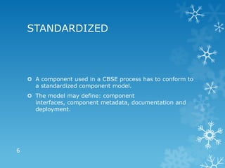 STANDARDIZED



     A component used in a CBSE process has to conform to
      a standardized component model.
     The model may define: component
      interfaces, component metadata, documentation and
      deployment.




6
 