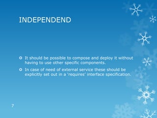 INDEPENDEND




     It should be possible to compose and deploy it without
      having to use other specific components.
     In case of need of external service these should be
      explicitly set out in a ‘requires’ interface specification.




7
 