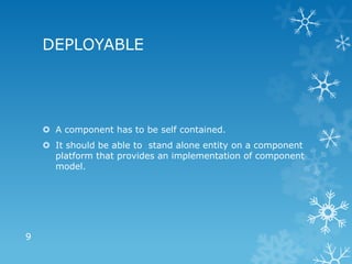 DEPLOYABLE




     A component has to be self contained.
     It should be able to stand alone entity on a component
      platform that provides an implementation of component
      model.




9
 