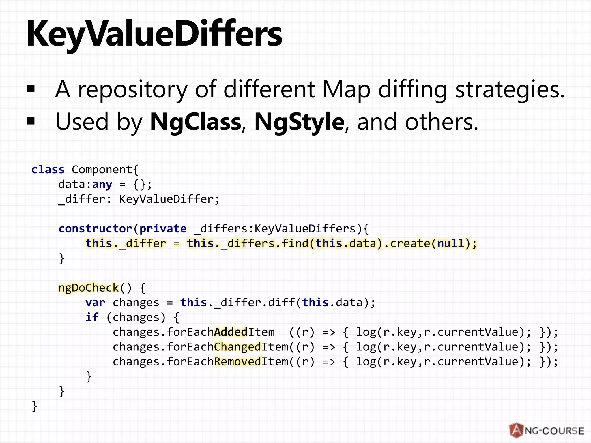 class Component{
data:any = {};
_differ: KeyValueDiffer;
constructor(private _differs:KeyValueDiffers){
this._differ = this._differs.find(this.data).create(null);
}
ngDoCheck() {
var changes = this._differ.diff(this.data);
if (changes) {
changes.forEachAddedItem ((r) => { log(r.key,r.currentValue); });
changes.forEachChangedItem((r) => { log(r.key,r.currentValue); });
changes.forEachRemovedItem((r) => { log(r.key,r.currentValue); });
}
}
}
 