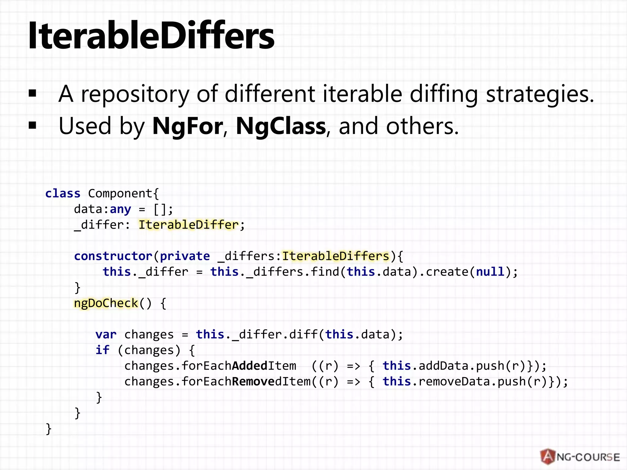 class Component{
data:any = [];
_differ: IterableDiffer;
constructor(private _differs:IterableDiffers){
this._differ = this._differs.find(this.data).create(null);
}
ngDoCheck() {
var changes = this._differ.diff(this.data);
if (changes) {
changes.forEachAddedItem ((r) => { this.addData.push(r)});
changes.forEachRemovedItem((r) => { this.removeData.push(r)});
}
}
}
 