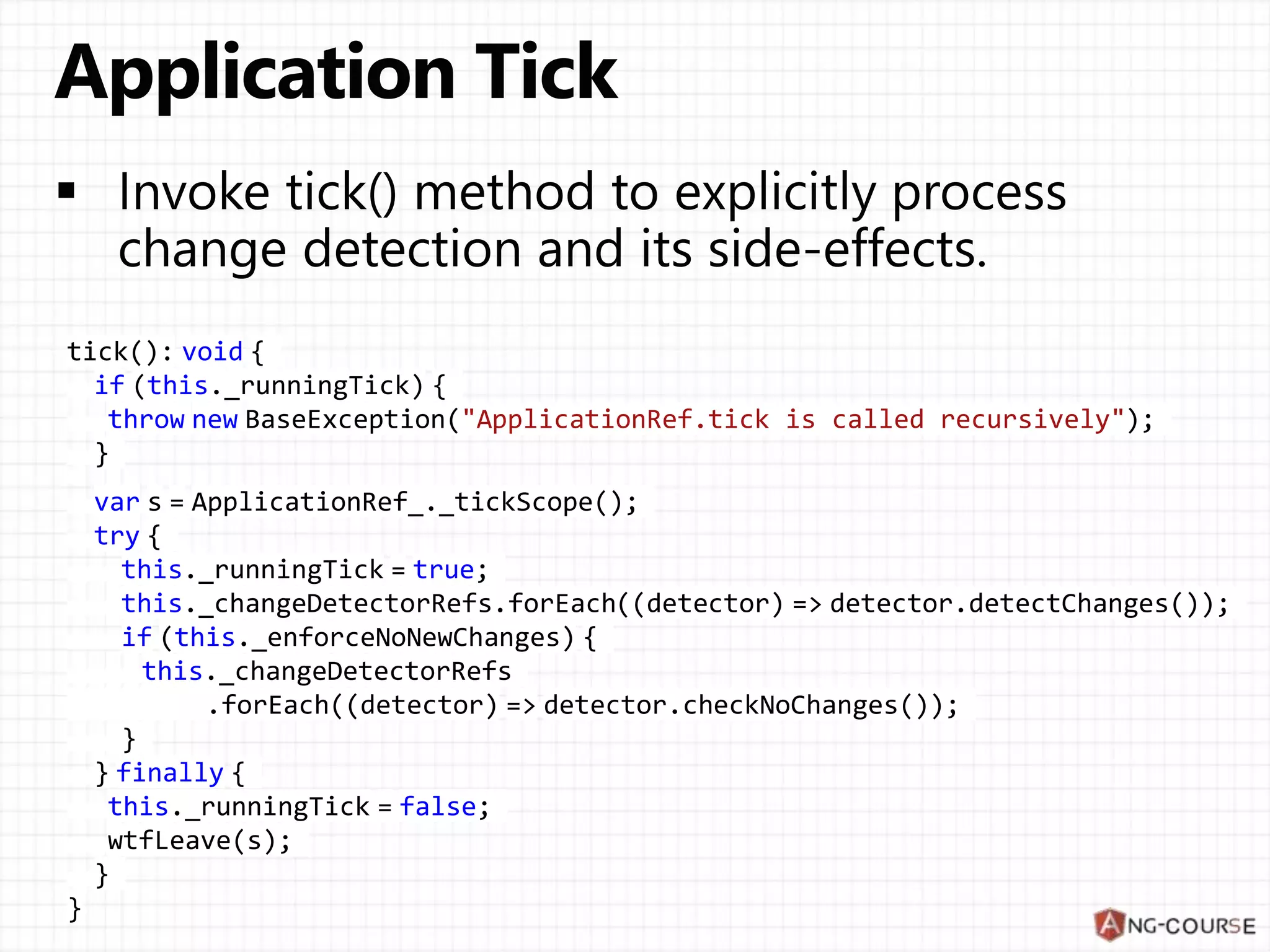 tick(): void {
if (this._runningTick) {
throw new BaseException("ApplicationRef.tick is called recursively");
}
var s = ApplicationRef_._tickScope();
try {
this._runningTick = true;
this._changeDetectorRefs.forEach((detector) => detector.detectChanges());
if (this._enforceNoNewChanges) {
this._changeDetectorRefs
.forEach((detector) => detector.checkNoChanges());
}
} finally {
this._runningTick = false;
wtfLeave(s);
}
}
 