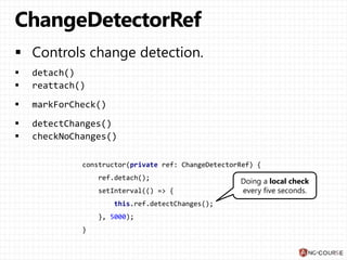 constructor(private ref: ChangeDetectorRef) {
ref.detach();
setInterval(() => {
this.ref.detectChanges();
}, 5000);
}
Doing a local check
every five seconds.
 