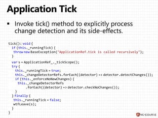 tick(): void {
if (this._runningTick) {
throw new BaseException("ApplicationRef.tick is called recursively");
}
var s = ApplicationRef_._tickScope();
try {
this._runningTick = true;
this._changeDetectorRefs.forEach((detector) => detector.detectChanges());
if (this._enforceNoNewChanges) {
this._changeDetectorRefs
.forEach((detector) => detector.checkNoChanges());
}
} finally {
this._runningTick = false;
wtfLeave(s);
}
}
 