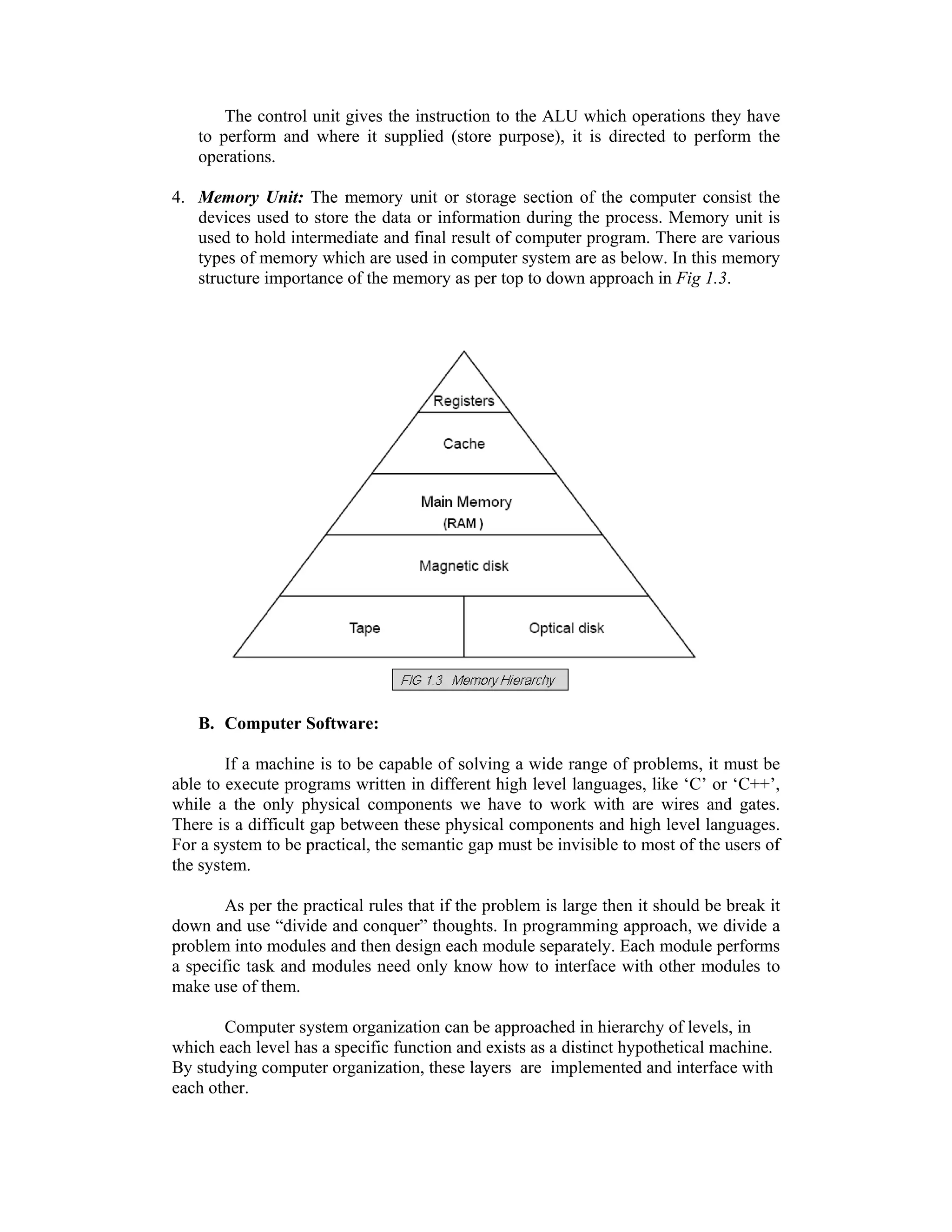 The control unit gives the instruction to the ALU which operations they have
to perform and where it supplied (store purpose), it is directed to perform the
operations.
4. Memory Unit: The memory unit or storage section of the computer consist the
devices used to store the data or information during the process. Memory unit is
used to hold intermediate and final result of computer program. There are various
types of memory which are used in computer system are as below. In this memory
structure importance of the memory as per top to down approach in Fig 1.3.
B. Computer Software:
If a machine is to be capable of solving a wide range of problems, it must be
able to execute programs written in different high level languages, like ‘C’ or ‘C++’,
while a the only physical components we have to work with are wires and gates.
There is a difficult gap between these physical components and high level languages.
For a system to be practical, the semantic gap must be invisible to most of the users of
the system.
As per the practical rules that if the problem is large then it should be break it
down and use “divide and conquer” thoughts. In programming approach, we divide a
problem into modules and then design each module separately. Each module performs
a specific task and modules need only know how to interface with other modules to
make use of them.
Computer system organization can be approached in hierarchy of levels, in
which each level has a specific function and exists as a distinct hypothetical machine.
By studying computer organization, these layers are implemented and interface with
each other.
 