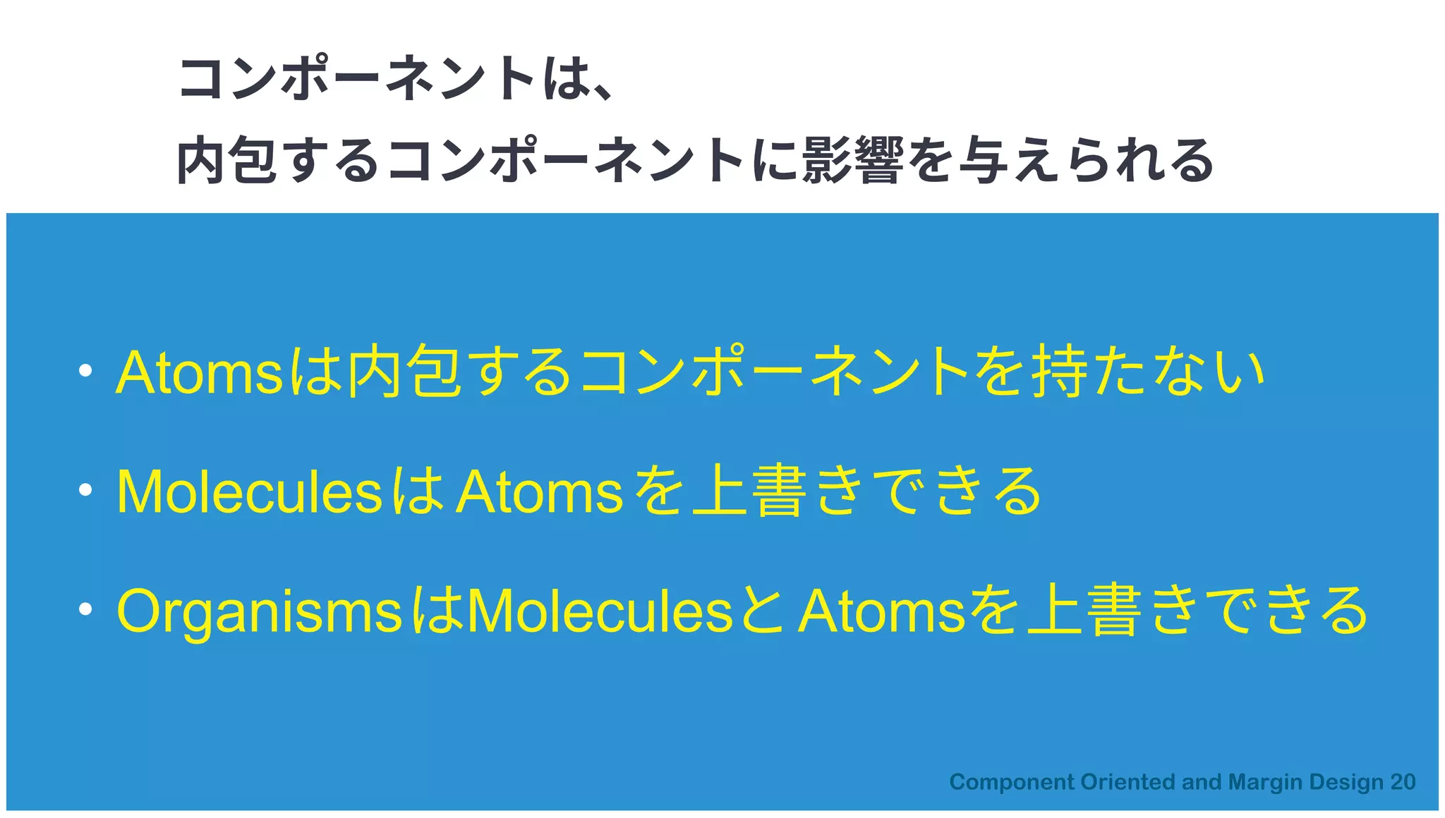 コンポーネントは、
内包するコンポーネントに影響を与えられる
・Atomsは内包するコンポーネントを持たない
・MoleculesはAtomsを上書きできる
・OrganismsはMoleculesとAtomsを上書きできる
 