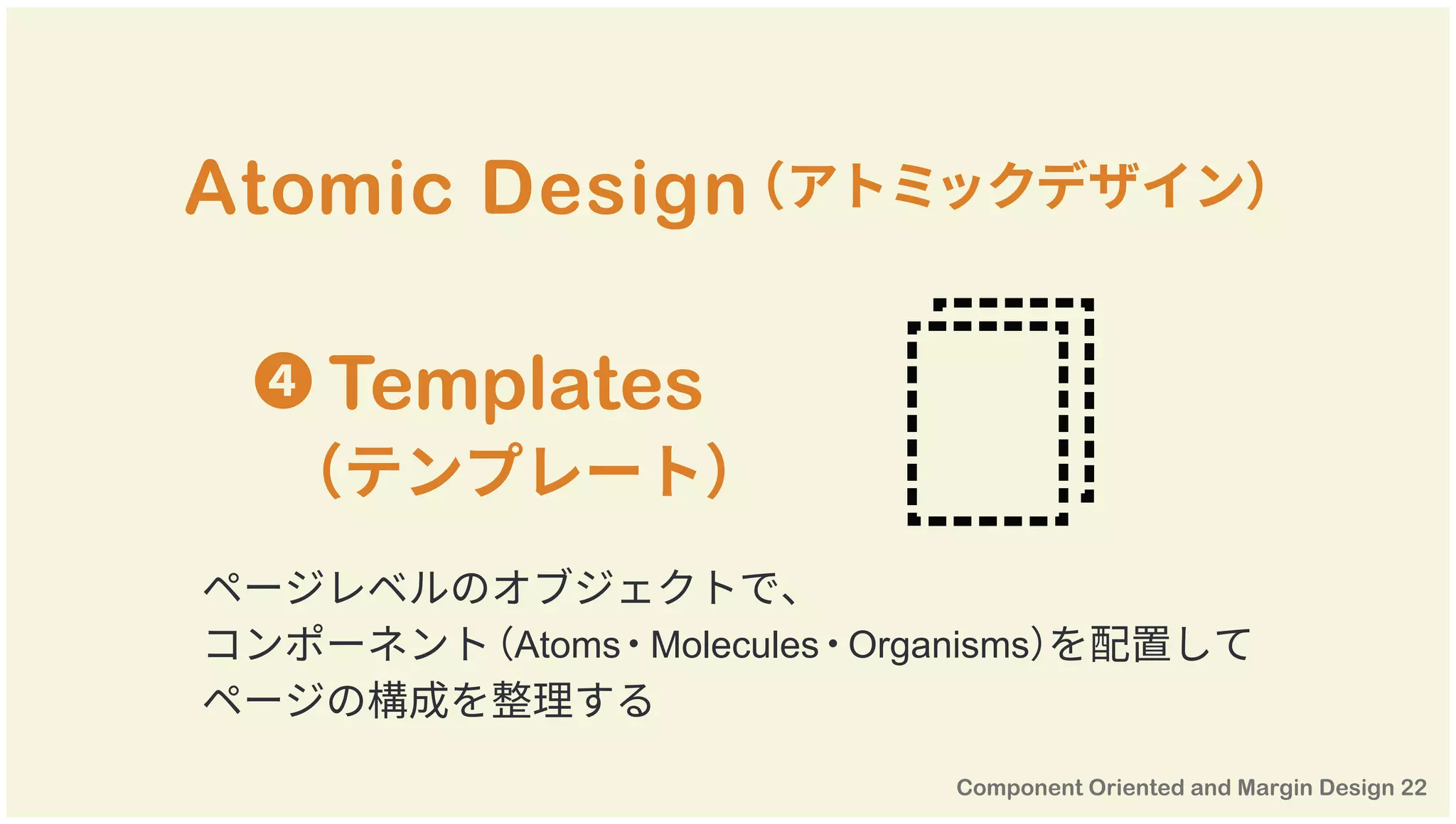 Atomic Design（アトミックデザイン）
ページレベルのオブジェクトで、
コンポーネント（Atoms・Molecules・Organisms）を配置して
ページの構成を整理する
❹ Templates
（テンプレート）
 