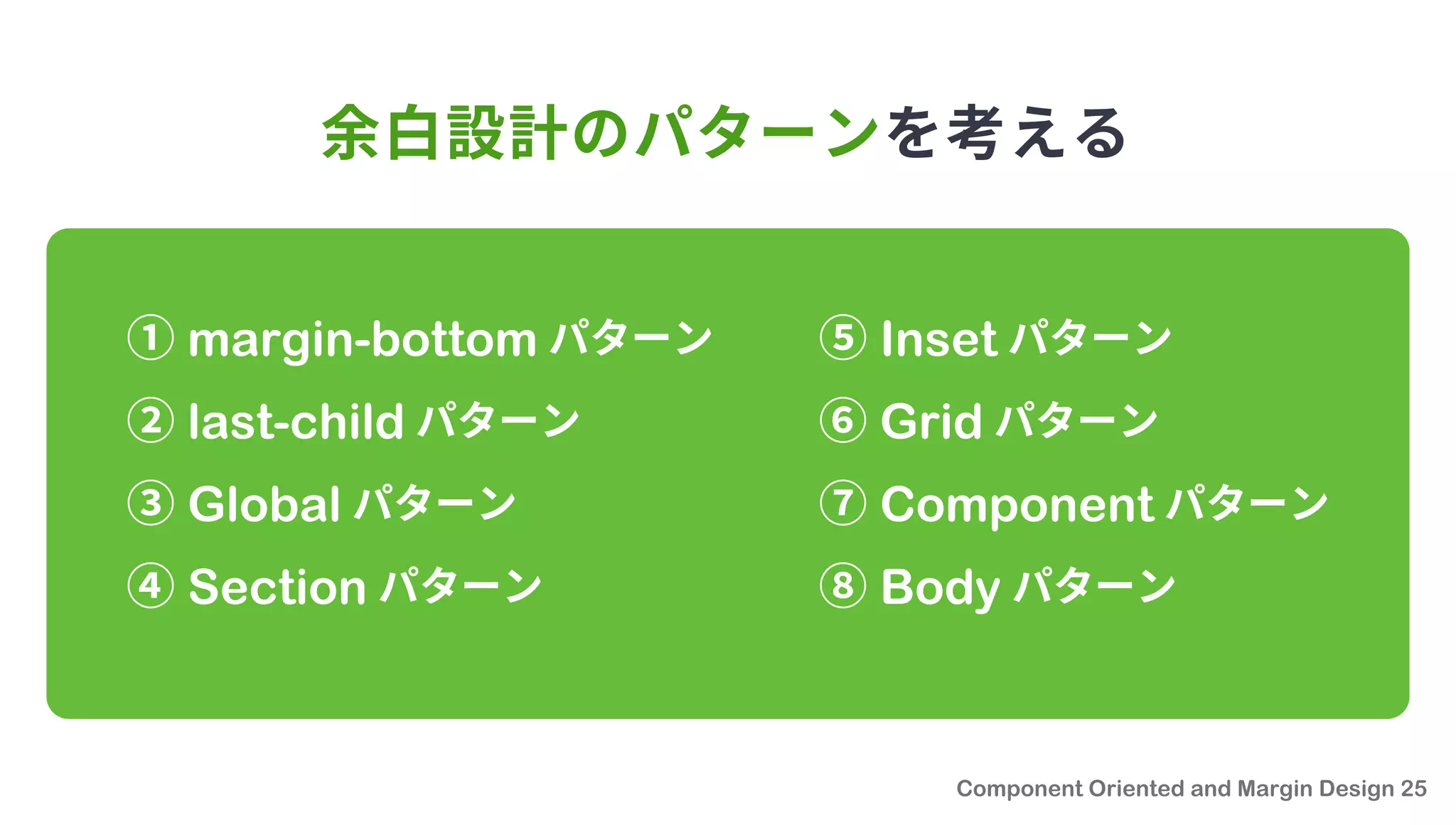 余白設計のパターンを考える
① margin-bottom パターン
② last-child パターン
③ Global パターン
④ Section パターン
⑤ Inset パターン
⑥ Grid パターン
⑦ Component パターン
⑧ Body パターン
 