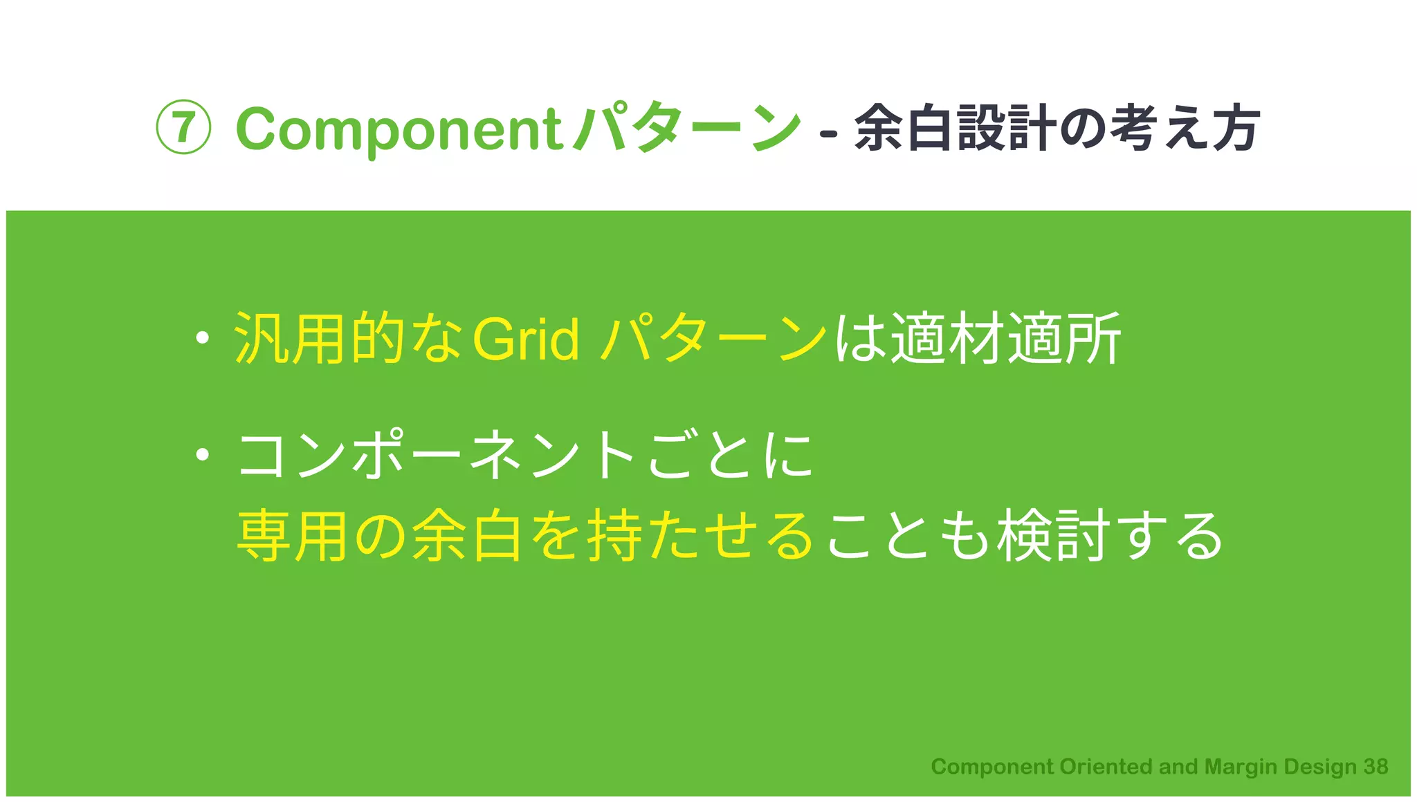 ⑦ Componentパターン - 余白設計の考え方
・汎用的なGrid パターンは適材適所
・コンポーネントごとに
専用の余白を持たせることも検討する
 