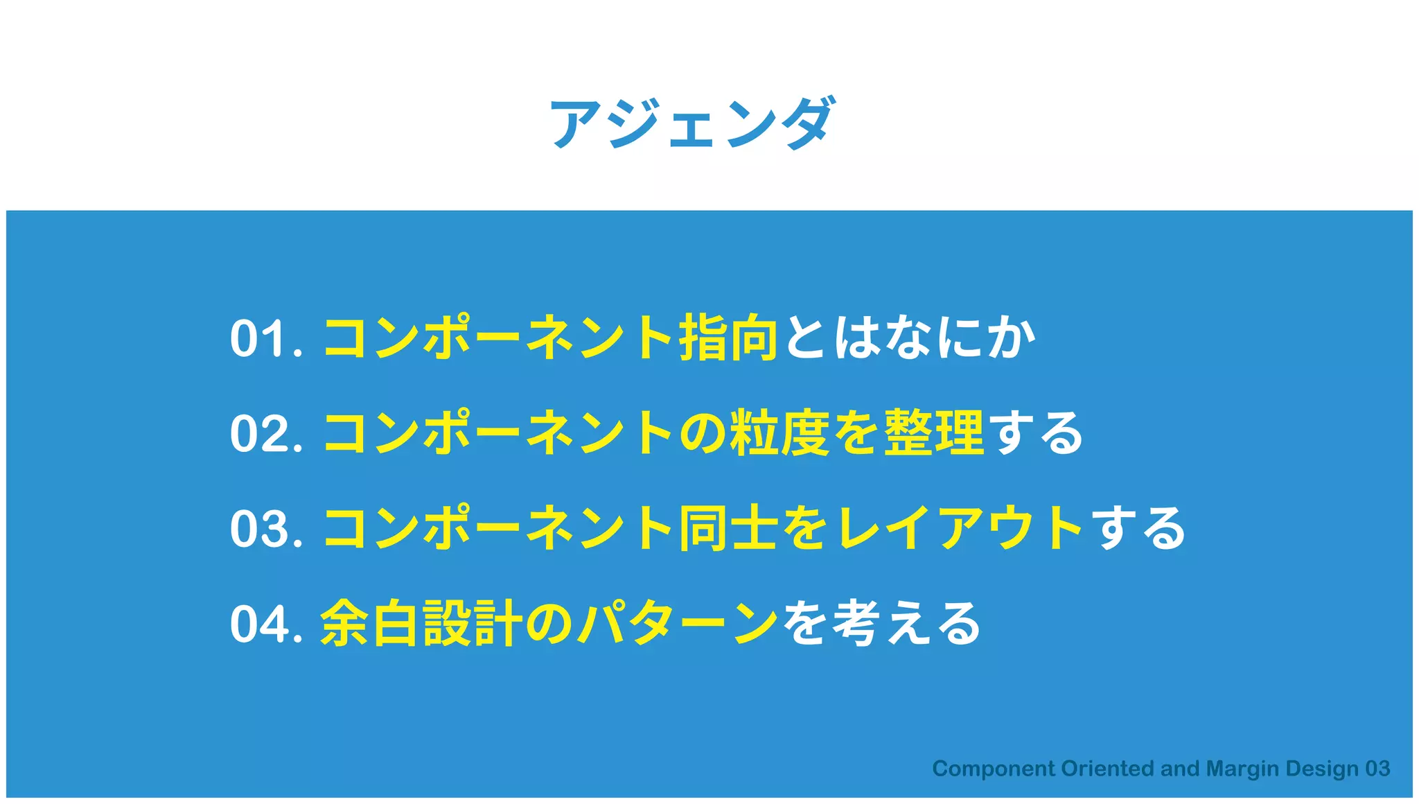 01. コンポーネント指向とはなにか
02. コンポーネントの粒度を整理する
03. コンポーネント同士をレイアウトする
04. 余白設計のパターンを考える
アジェンダ
 