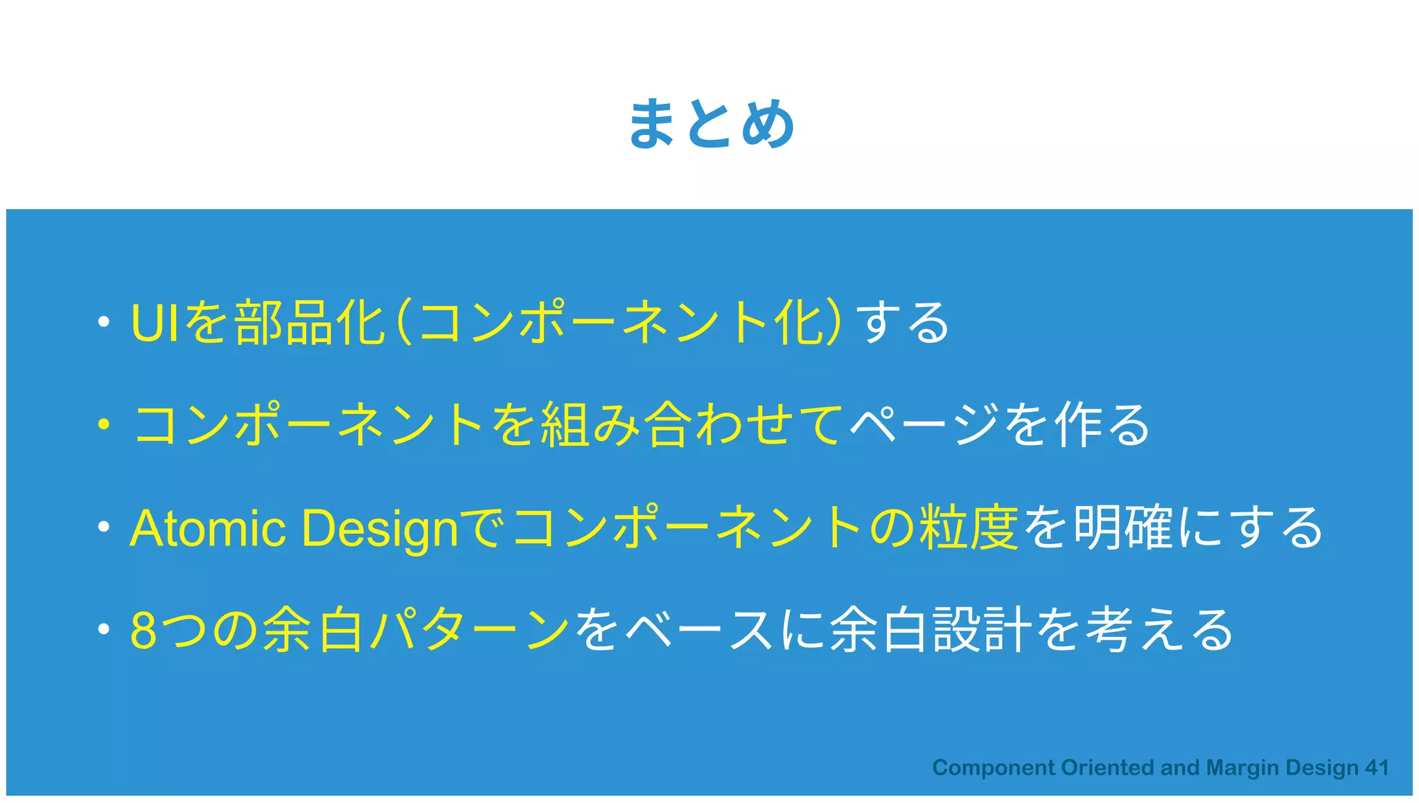 ・UIを部品化（コンポーネント化）する
・コンポーネントを組み合わせてページを作る
・Atomic Designでコンポーネントの粒度を明確にする
・8つの余白パターンをベースに余白設計を考える
まとめ
 