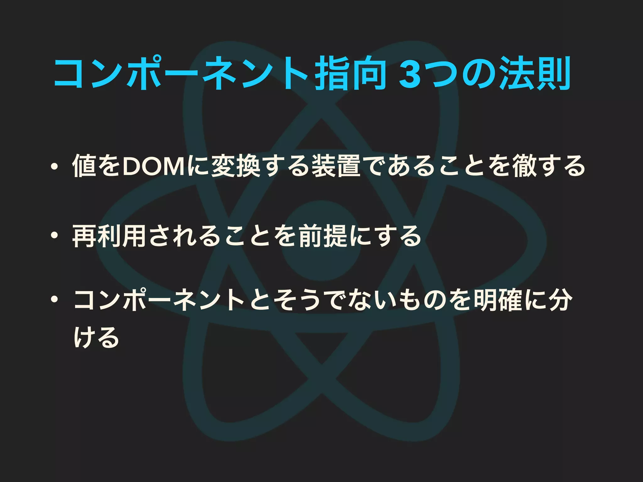 コンポーネント指向 3つの法則
• 値をDOMに変換する装置であることを徹する
• 再利用されることを前提にする
• コンポーネントとそうでないものを明確に分
ける
 