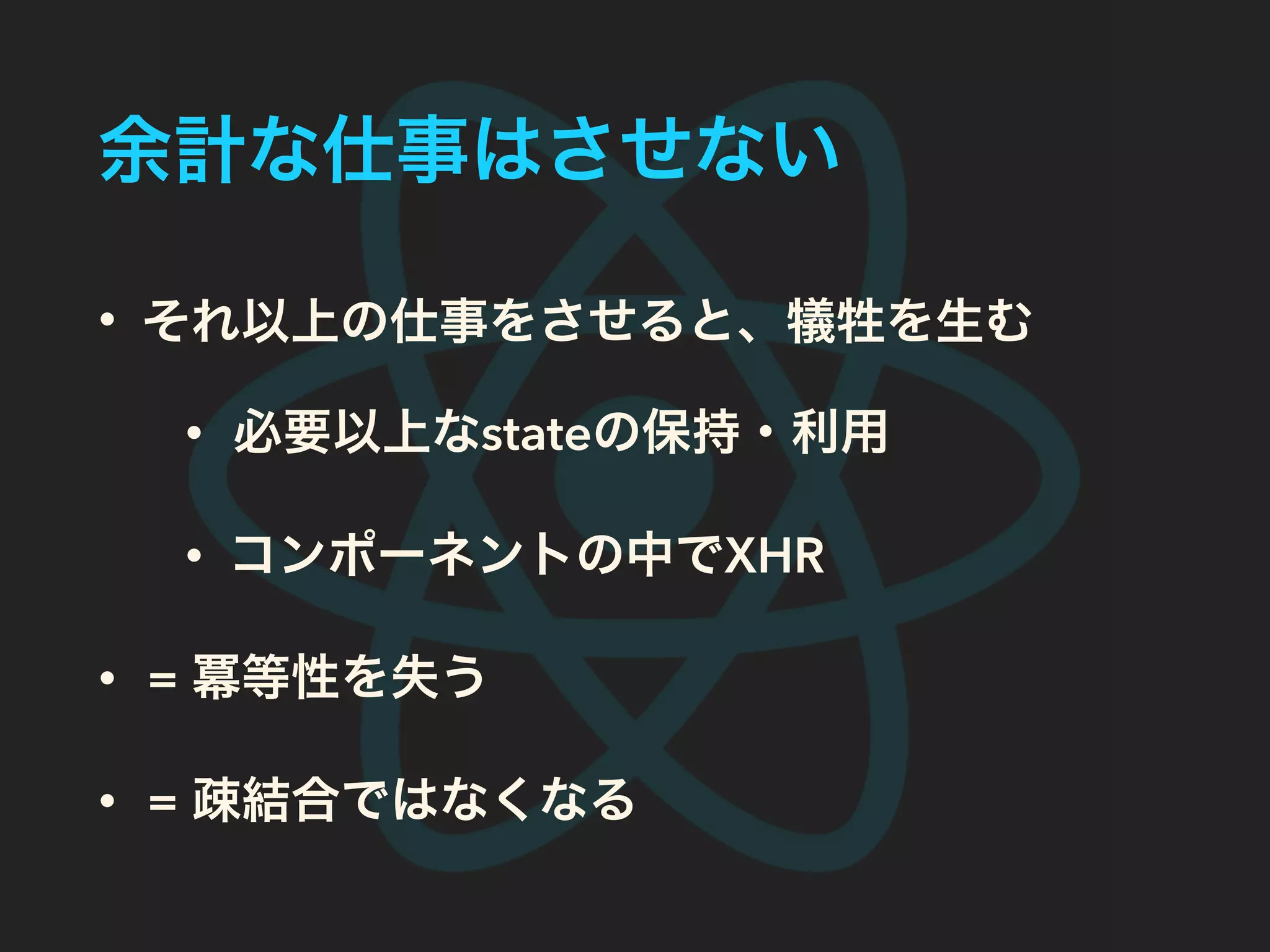 余計な仕事はさせない
• それ以上の仕事をさせると、犠牲を生む
• 必要以上なstateの保持・利用
• コンポーネントの中でXHR
• = 冪等性を失う
• = 疎結合ではなくなる
 