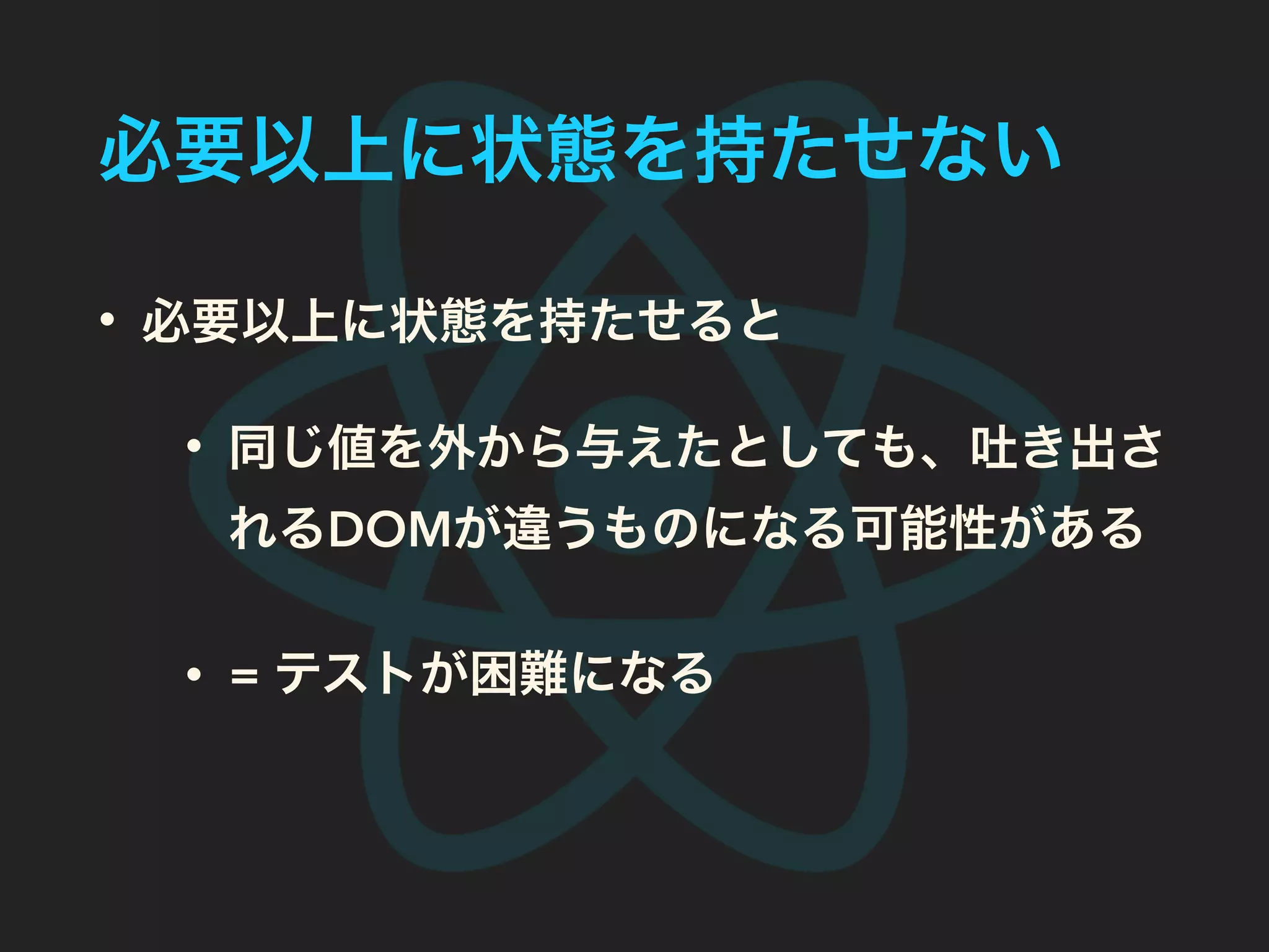 必要以上に状態を持たせない
• 必要以上に状態を持たせると
• 同じ値を外から与えたとしても、吐き出さ
れるDOMが違うものになる可能性がある
• = テストが困難になる
 