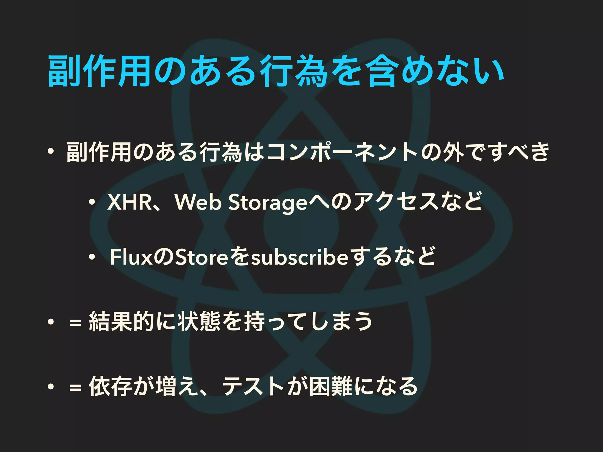 副作用のある行為を含めない
• 副作用のある行為はコンポーネントの外ですべき
• XHR、Web Storageへのアクセスなど
• FluxのStoreをsubscribeするなど
• = 結果的に状態を持ってしまう
• = 依存が増え、テストが困難になる
 