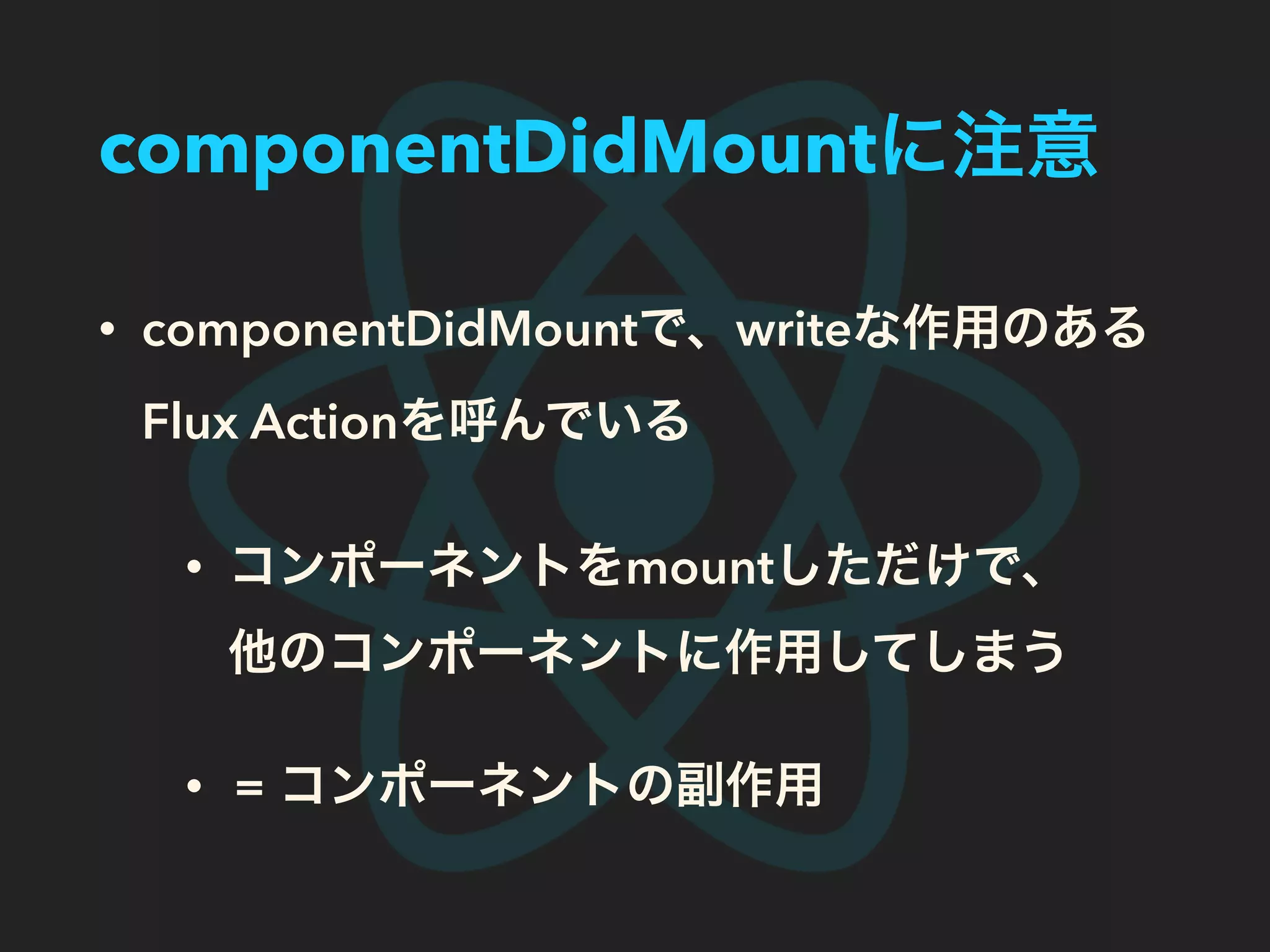 componentDidMountに注意
• componentDidMountで、writeな作用のある
Flux Actionを呼んでいる
• コンポーネントをmountしただけで、
他のコンポーネントに作用してしまう
• = コンポーネントの副作用
 