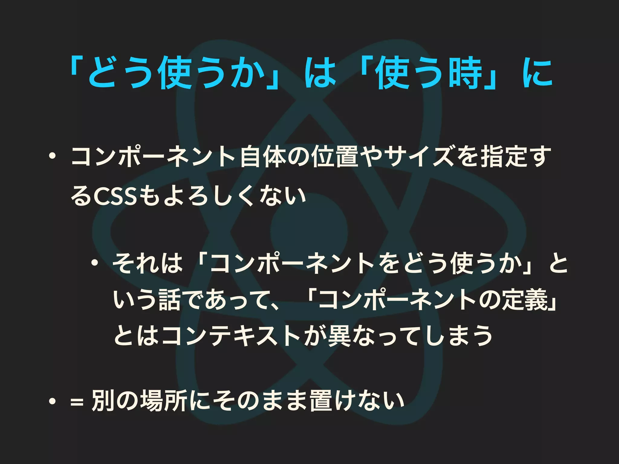 「どう使うか」は「使う時」に
• コンポーネント自体の位置やサイズを指定す
るCSSもよろしくない
• それは「コンポーネントをどう使うか」と
いう話であって、「コンポーネントの定義」
とはコンテキストが異なってしまう
• = 別の場所にそのまま置けない
 