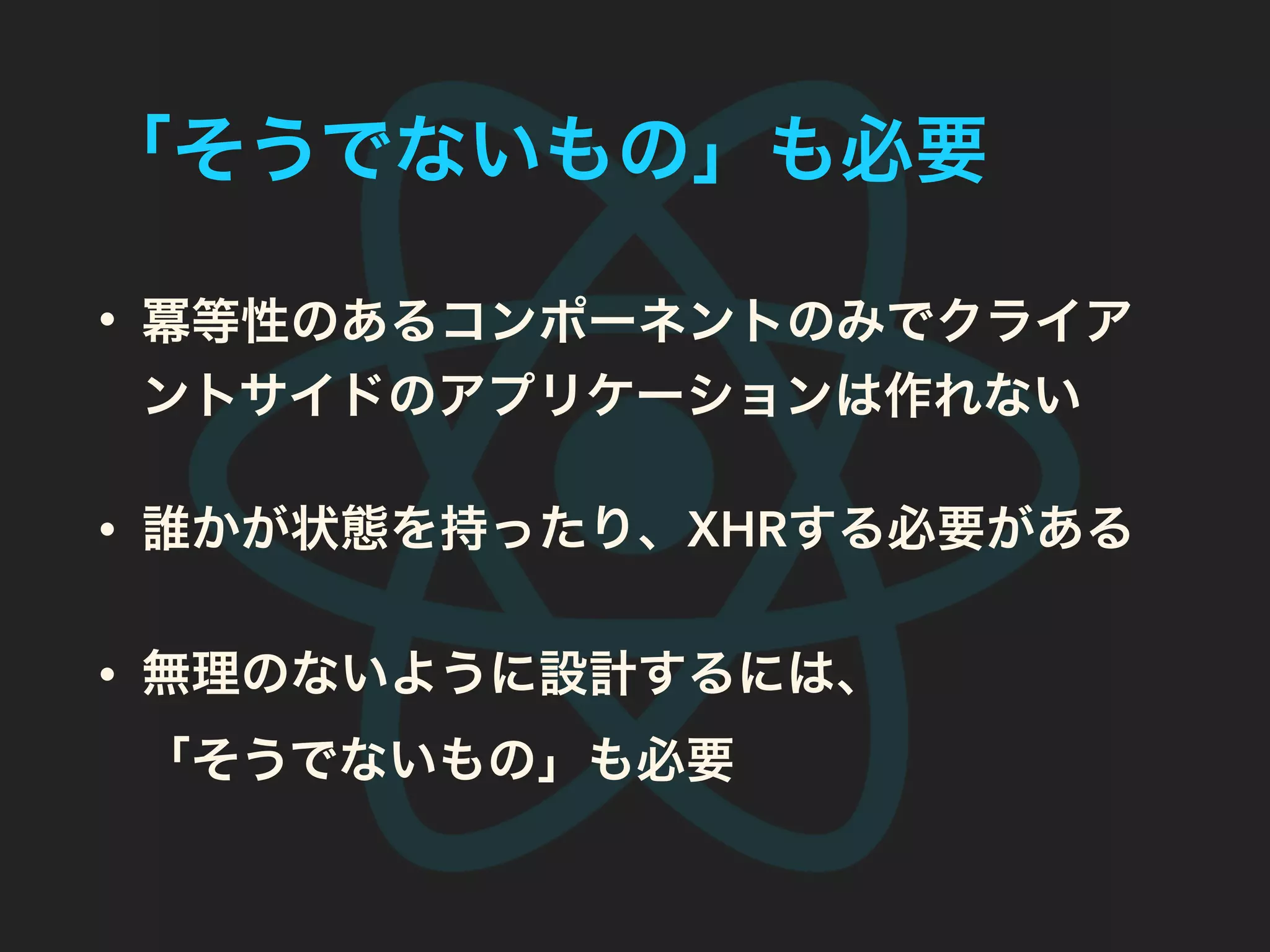 「そうでないもの」も必要
• 冪等性のあるコンポーネントのみでクライア
ントサイドのアプリケーションは作れない
• 誰かが状態を持ったり、XHRする必要がある
• 無理のないように設計するには、
「そうでないもの」も必要
 