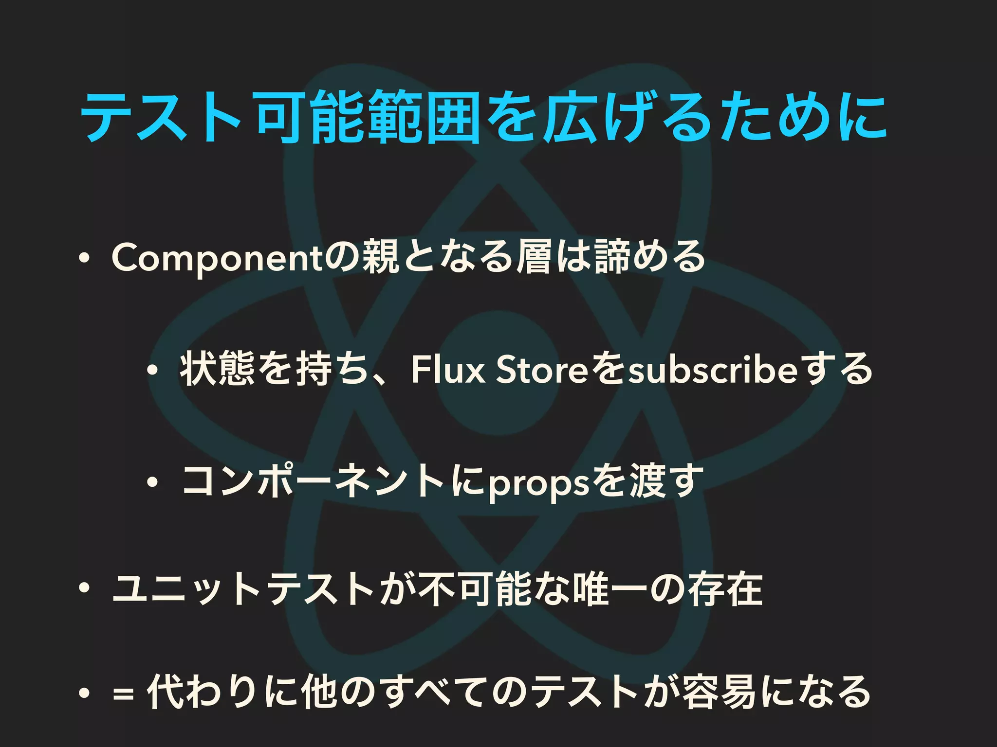 テスト可能範囲を広げるために
• Componentの親となる層は諦める
• 状態を持ち、Flux Storeをsubscribeする
• コンポーネントにpropsを渡す
• ユニットテストが不可能な唯一の存在
• = 代わりに他のすべてのテストが容易になる
 