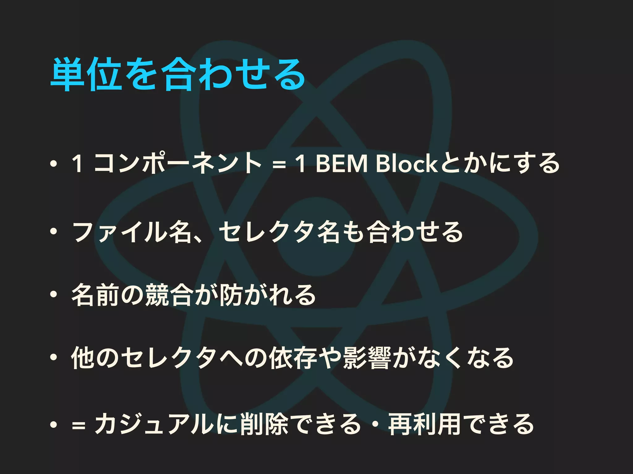 単位を合わせる
• 1 コンポーネント = 1 BEM Blockとかにする
• ファイル名、セレクタ名も合わせる
• 名前の競合が防がれる
• 他のセレクタへの依存や影響がなくなる
• = カジュアルに削除できる・再利用できる
 