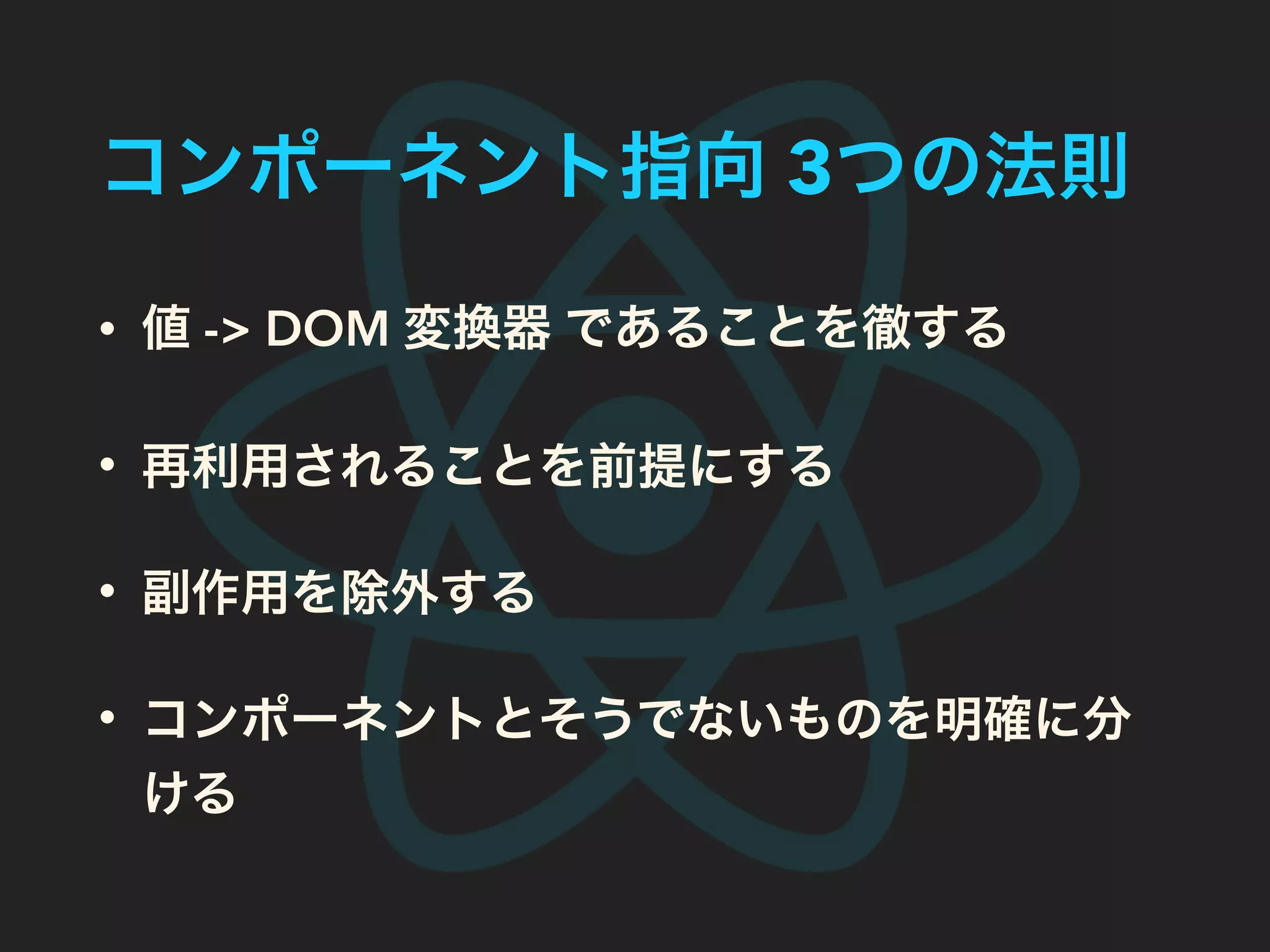コンポーネント指向 3つの法則
• 値 -> DOM 変換器 であることを徹する
• 再利用されることを前提にする
• コンポーネントとそうでないものを明確に分
ける
 