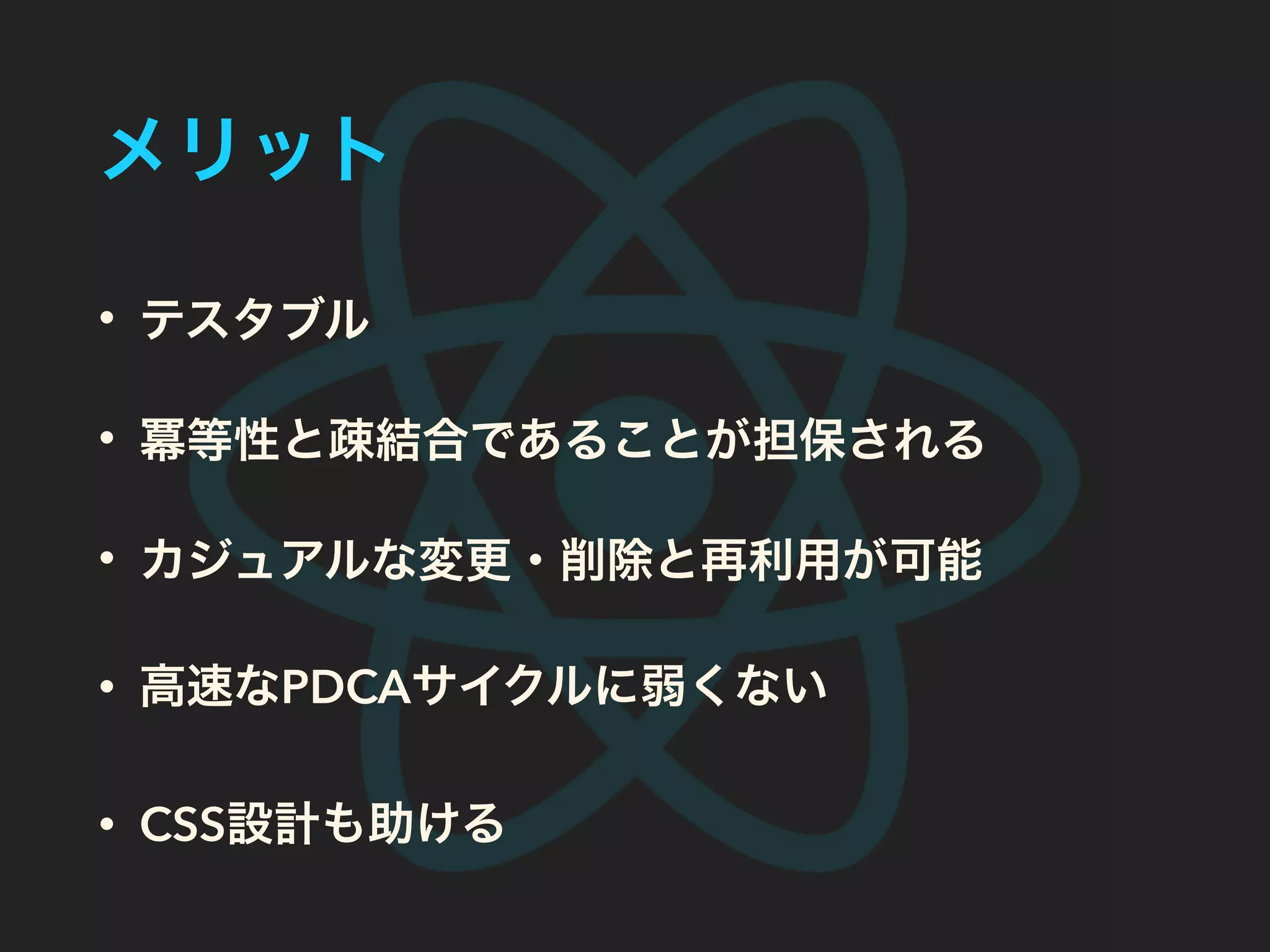 メリット
• テスタブル
• 冪等性と疎結合であることが担保される
• カジュアルな変更・削除と再利用が可能
• 高速なPDCAサイクルに弱くない
• CSS設計も助ける
 