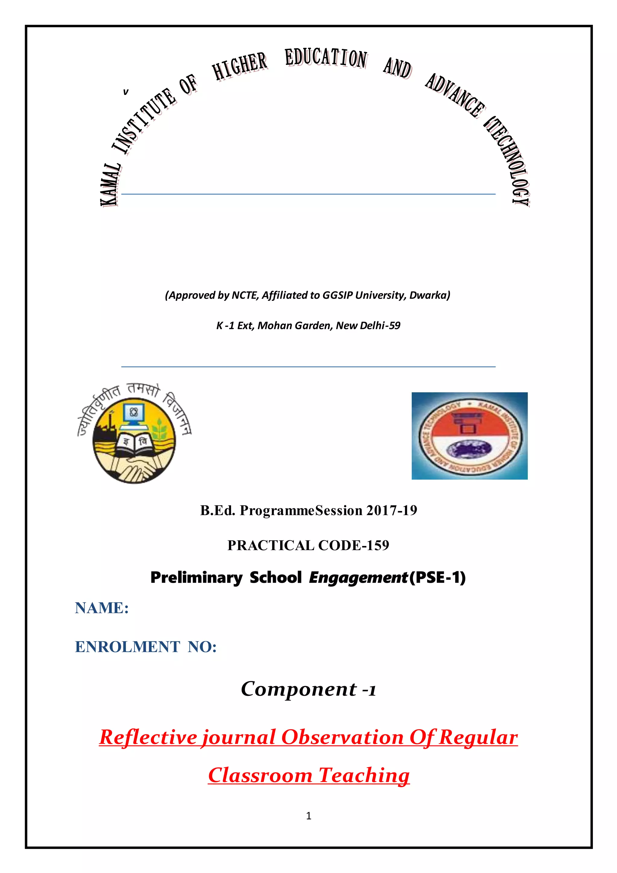 1
v
(Approved by NCTE, Affiliated to GGSIP University, Dwarka)
K -1 Ext, Mohan Garden, New Delhi-59
B.Ed. ProgrammeSession 2017-19
PRACTICAL CODE-159
Preliminary School Engagement(PSE-1)
NAME:
ENROLMENT NO:
Component -1
Reflective journal Observation Of Regular
Classroom Teaching
 