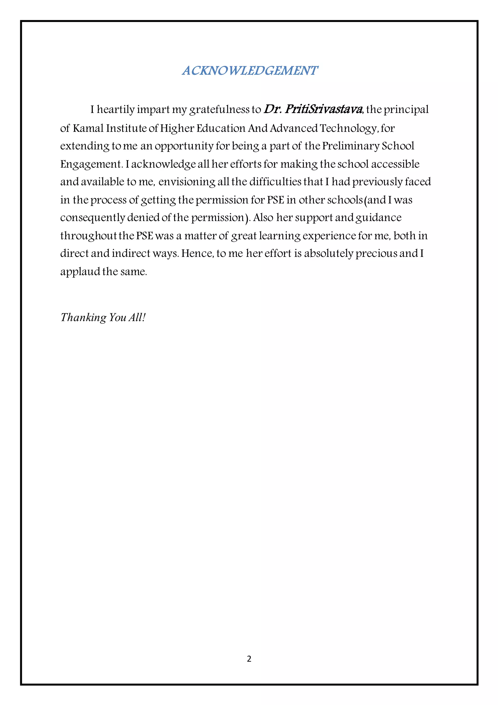 2
ACKNOWLEDGEMENT
I heartily impart my gratefulness to Dr. PritiSrivastava,theprincipal
of Kamal Institute of Higher Education And Advanced Technology,for
extending tome an opportunity for being a part of thePreliminary School
Engagement. I acknowledgeallher efforts for making theschool accessible
and available to me, envisioning allthe difficulties that I had previously faced
in theprocess of getting thepermission for PSE in other schools(and I was
consequently denied of the permission). Also her support and guidance
throughoutthePSE was a matter of great learning experiencefor me, both in
direct and indirect ways. Hence, to me her effort is absolutely precious and I
applaud the same.
Thanking You All!
 