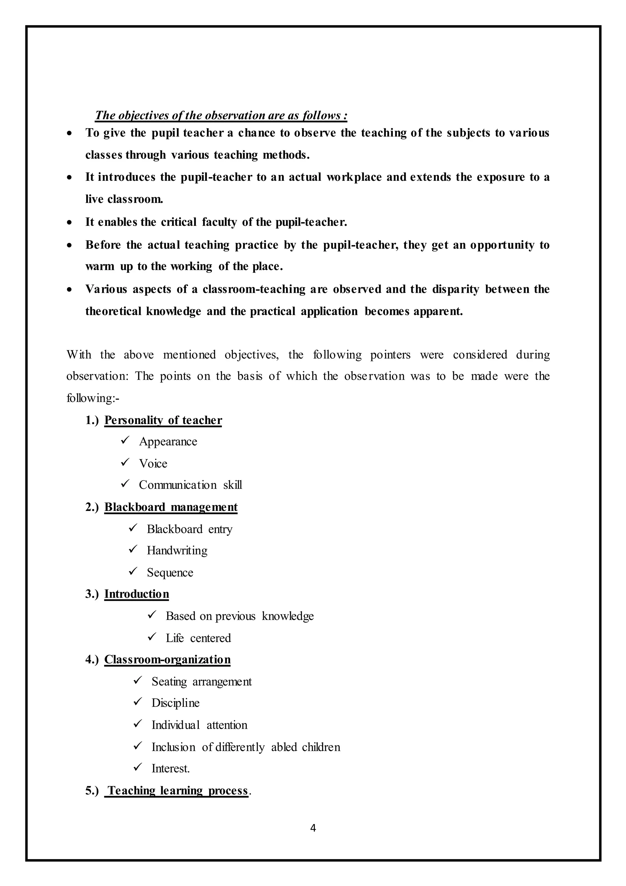 4
The objectives of the observation are as follows :
 To give the pupil teacher a chance to observe the teaching of the subjects to various
classes through various teaching methods.
 It introduces the pupil-teacher to an actual workplace and extends the exposure to a
live classroom.
 It enables the critical faculty of the pupil-teacher.
 Before the actual teaching practice by the pupil-teacher, they get an opportunity to
warm up to the working of the place.
 Various aspects of a classroom-teaching are observed and the disparity between the
theoretical knowledge and the practical application becomes apparent.
With the above mentioned objectives, the following pointers were considered during
observation: The points on the basis of which the observation was to be made were the
following:-
1.) Personality of teacher
 Appearance
 Voice
 Communication skill
2.) Blackboard management
 Blackboard entry
 Handwriting
 Sequence
3.) Introduction
 Based on previous knowledge
 Life centered
4.) Classroom-organization
 Seating arrangement
 Discipline
 Individual attention
 Inclusion of differently abled children
 Interest.
5.) Teaching learning process.
 