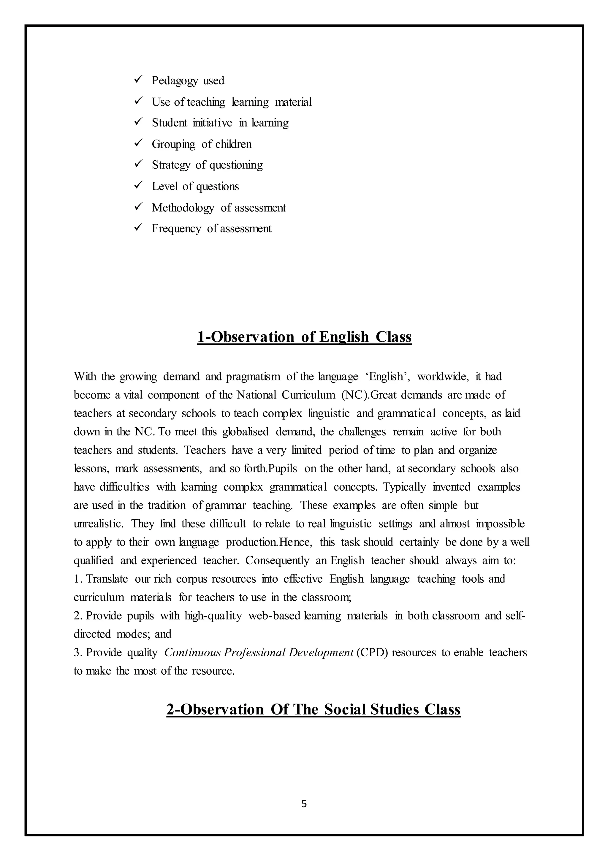 5
 Pedagogy used
 Use of teaching learning material
 Student initiative in learning
 Grouping of children
 Strategy of questioning
 Level of questions
 Methodology of assessment
 Frequency of assessment
1-Observation of English Class
With the growing demand and pragmatism of the language ‘English’, worldwide, it had
become a vital component of the National Curriculum (NC).Great demands are made of
teachers at secondary schools to teach complex linguistic and grammatical concepts, as laid
down in the NC. To meet this globalised demand, the challenges remain active for both
teachers and students. Teachers have a very limited period of time to plan and organize
lessons, mark assessments, and so forth.Pupils on the other hand, at secondary schools also
have difficulties with learning complex grammatical concepts. Typically invented examples
are used in the tradition of grammar teaching. These examples are often simple but
unrealistic. They find these difficult to relate to real linguistic settings and almost impossible
to apply to their own language production.Hence, this task should certainly be done by a well
qualified and experienced teacher. Consequently an English teacher should always aim to:
1. Translate our rich corpus resources into effective English language teaching tools and
curriculum materials for teachers to use in the classroom;
2. Provide pupils with high-quality web-based learning materials in both classroom and self-
directed modes; and
3. Provide quality Continuous Professional Development (CPD) resources to enable teachers
to make the most of the resource.
2-Observation Of The Social Studies Class
 