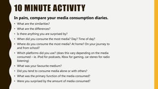 10 MINUTE ACTIVITY
In pairs, compare your media consumption diaries.
• What are the similarities?
• What are the differences?
• Is there anything you are surprised by?
• When did you consume the most media? Day? Time of day?
• Where do you consume the most media? At home? On your journey to
and from school?
• Which platforms did you use? (does this vary depending on the media
consumed – ie. iPod for podcasts, Xbox for gaming, car stereo for radio
listening)
• What was your favourite medium?
• Did you tend to consume media alone or with others?
• What was the primary function of the media consumed?
• Were you surprised by the amount of media consumed?
 