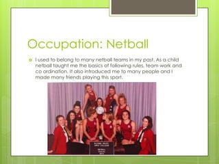 Occupation: Netball
 I used to belong to many netball teams in my past. As a child
netball taught me the basics of following rules, team work and
co ordination. It also introduced me to many people and I
made many friends playing this sport.
 