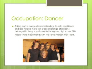 Occupation: Dancer
 Taking part in dance classes helped me to gain confidence
and also helped me to join stage challenge at school. I
belonged to this group of people throughout high school. This
meant I had made friends with the same interests that I had.
 