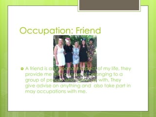 Occupation: Friend
 A friend is an important aspect of my life, they
provide me with a sense of belonging to a
group of people who I grew up with. They
give advise on anything and also take part in
may occupations with me.
 