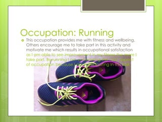 Occupation: Running
 This occupation provides me with fitness and wellbeing.
Others encourage me to take part in this activity and
motivate me which results in occupational satisfaction
as I am able to see improvement in my fitness the more I
take part. By running I am considering the “do” aspect
of occupation because I am participating in this task.
 