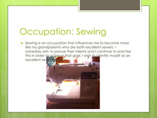 Occupation: Sewing
 Sewing is an occupation that influences me to become more
like my grandparents who are both excellent sewers. I
someday wish to peruse their talents and I continue to practise
this in order to achieve that goal. I wish to identify myself as an
excellent sewer one day.
 
