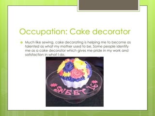 Occupation: Cake decorator
 Much like sewing, cake decorating is helping me to become as
talented as what my mother used to be. Some people identify
me as a cake decorator which gives me pride in my work and
satisfaction in what I do.
 