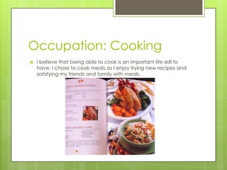 Occupation: Cooking
 I believe that being able to cook is an important life skill to
have. I chose to cook meals as I enjoy trying new recipes and
satisfying my friends and family with meals.
 