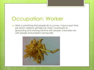 Occupation: Worker
 Work is something that people do to survive. I have a part time
job which I believe will help me when I eventuate to
graduating and working full time with people. It provides me
with people and problem solving skills.
 