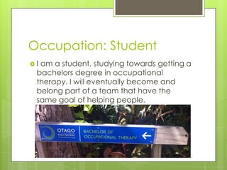Occupation: Student
 I am a student, studying towards getting a
bachelors degree in occupational
therapy. I will eventually become and
belong part of a team that have the
same goal of helping people.
 