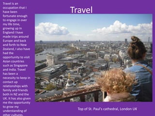 Travel
Travel is an
occupation that I
have been
fortunate enough
to engage in over
my life time,
growing up in
England I have
made trips around
Europe and back
and forth to New
Zealand, I also have
had the
opportunity to visit
Asian countries
such as Singapore
and India. Travel
has been a
necessity to keep in
contact up
relationships with
family and friends
both in NZ and the
UK. It has also given
me the opportunity
to grow my
understanding of
other cultures.
Top of St. Paul's cathedral, London UK.
 