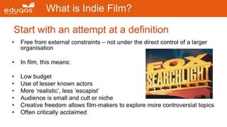 Start with an attempt at a definition
What is Indie Film?
• Free from external constraints – not under the direct control of a larger
organisation
• In film, this means:
• Low budget
• Use of lesser known actors
• More ‘realistic’, less ‘escapist’
• Audience is small and cult or niche
• Creative freedom allows film-makers to explore more controversial topics
• Often critically acclaimed
 