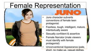 Female Representation
• Juno character subverts
conventions of female teen
protagonist:
• Fearless, tough, intelligent, mature,
intertextually aware
• Sexually confident & assertive
• Female Narrator (male viewers
must identify with female
protagonist)
• Unconventional Appearance (pale,
short, no make up, casual clothes,
 