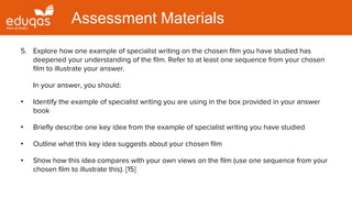 5. Explore how one example of specialist writing on the chosen film you have studied has
deepened your understanding of the film. Refer to at least one sequence from your chosen
film to illustrate your answer.
In your answer, you should:
• Identify the example of specialist writing you are using in the box provided in your answer
book
• Briefly describe one key idea from the example of specialist writing you have studied
• Outline what this key idea suggests about your chosen film
• Show how this idea compares with your own views on the film (use one sequence from your
chosen film to illustrate this). [15]
Assessment Materials
 