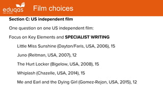 Section C: US independent film
One question on one US independent film:
Focus on Key Elements and SPECIALIST WRITING
Little Miss Sunshine (Dayton/Faris, USA, 2006), 15
Juno (Reitman, USA, 2007), 12
The Hurt Locker (Bigelow, USA, 2008), 15
Whiplash (Chazelle, USA, 2014), 15
Me and Earl and the Dying Girl (Gomez-Rejon, USA, 2015), 12
Film choices
 