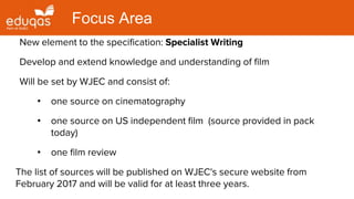New element to the specification: Specialist Writing
Develop and extend knowledge and understanding of film
Will be set by WJEC and consist of:
• one source on cinematography
• one source on US independent film (source provided in pack
today)
• one film review
The list of sources will be published on WJEC's secure website from
February 2017 and will be valid for at least three years.
Focus Area
 