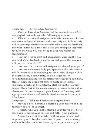 Component 1: The Executive Summary:
• Write an Executive Summary of the course to date (2–3
paragraphs) that addresses the following questions:
o Which content and assignments in this course most helped
you better understand the roles of leadership and followership
within your organization (or one with which you are familiar),
and what impact have they had, or do you anticipate they will
have, on the value you will bring to your role within an
organization?
o How have the content and assignments changed the way
you think about leadership and followership and the way you
will practice these skills?
o How have the content and assignments shaped your goals?
o How has the content help you appreciate the role leaders
and followers have in achieving positive social change within
an organization, a community, or on a larger scale?
For additional guidance on preparing your executive summary,
please review the document How to Write an Executive
Summary, which can be located by clicking on the Learning
Support Docs link in the course navigation menu in the online
classroom. Be sure to support your Executive Summary with
appropriate evidence and include citations and references in
APA format.
Component 2: Tell Your Passion and Purpose Story
• Provide a brief narrative describing your passion and the
purpose you see for yourself.
• Describe why you think obtaining your degree will better
equip you to pursue your passion and fulfill your purpose.
• Assess the extent to which you think your passion and
purpose aligns to Walden’s mission of positive social change,
and how Walden’s mission impacts your experience as you
 
