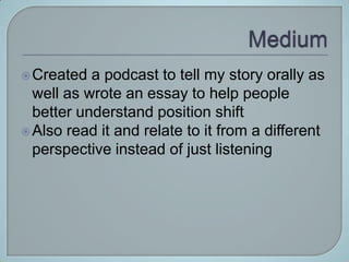  Created  a podcast to tell my story orally as
  well as wrote an essay to help people
  better understand position shift
 Also read it and relate to it from a different
  perspective instead of just listening
 