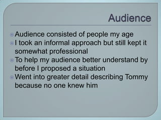  Audience   consisted of people my age
 I took an informal approach but still kept it
  somewhat professional
 To help my audience better understand by
  before I proposed a situation
 Went into greater detail describing Tommy
  because no one knew him
 