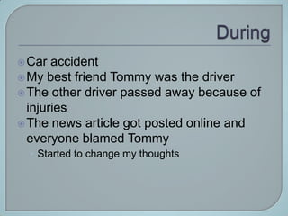  Car  accident
 My best friend Tommy was the driver
 The other driver passed away because of
  injuries
 The news article got posted online and
  everyone blamed Tommy
  • Started to change my thoughts
 